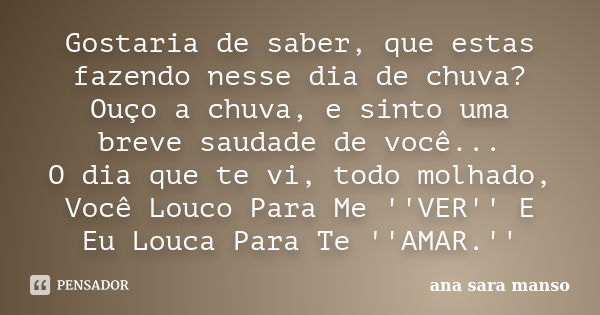 Gostaria de saber, que estas fazendo nesse dia de chuva? Ouço a chuva, e sinto uma breve saudade de você... O dia que te vi, todo molhado, Você Louco Para Me ''... Frase de Ana Sara Manso.