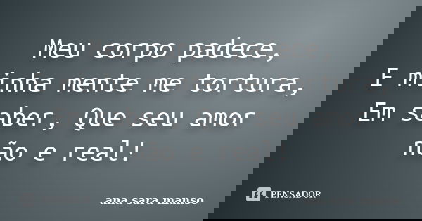 Meu corpo padece, E minha mente me tortura, Em saber, Que seu amor não e real!... Frase de Ana Sara Manso.