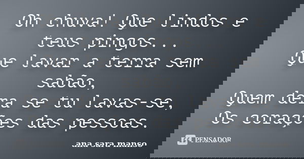 Oh chuva! Que lindos e teus pingos... Que lavar a terra sem sabão, Quem dera se tu lavas-se, Os corações das pessoas.... Frase de Ana Sara Manso.