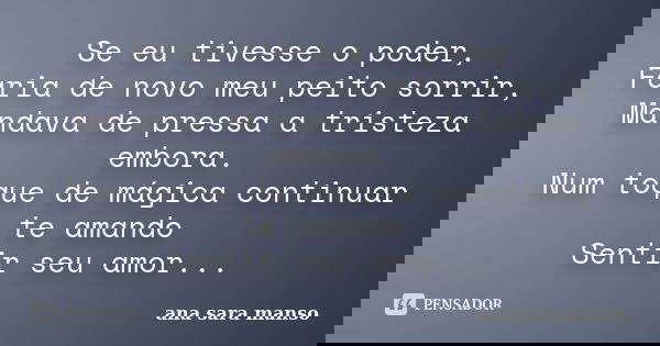 Se eu tivesse o poder, Faria de novo meu peito sorrir, Mandava de pressa a tristeza embora. Num toque de mágica continuar te amando Sentir seu amor...... Frase de Ana Sara Manso.