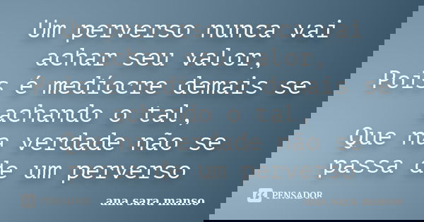 Um perverso nunca vai achar seu valor, Pois é medíocre demais se achando o tal, Que na verdade não se passa de um perverso... Frase de Ana Sara Manso.