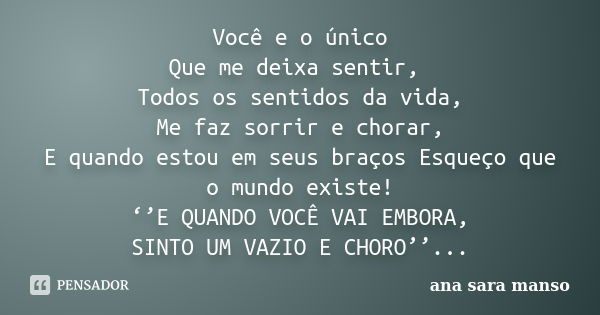 Você e o único Que me deixa sentir, Todos os sentidos da vida, Me faz sorrir e chorar, E quando estou em seus braços Esqueço que o mundo existe! ‘’E QUANDO VOCÊ... Frase de Ana Sara Manso.