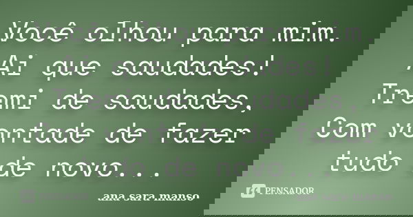 Você olhou para mim. Ai que saudades! Tremi de saudades, Com vontade de fazer tudo de novo...... Frase de Ana Sara Manso.
