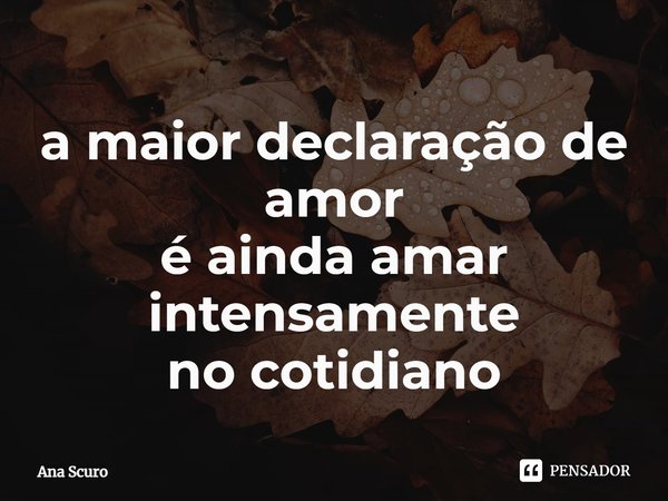 ⁠a maior declaração de amor é ainda amar intensamente no cotidiano... Frase de Ana Scuro.