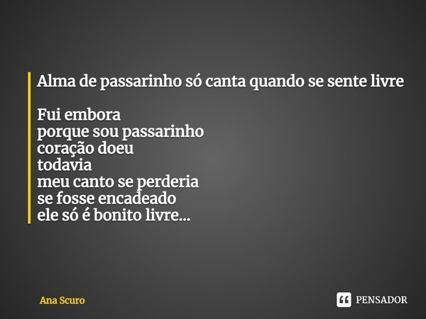 Alma de passarinho só canta quando se sente livre ⁠Fui embora
porque sou passarinho
coração doeu
todavia
meu canto se perderia
se fosse encadeado
ele só é bonit... Frase de Ana Scuro.