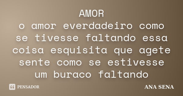 AMOR o amor everdadeiro como se tivesse faltando essa coisa esquisita que agete sente como se estivesse um buraco faltando... Frase de ANA SENA.