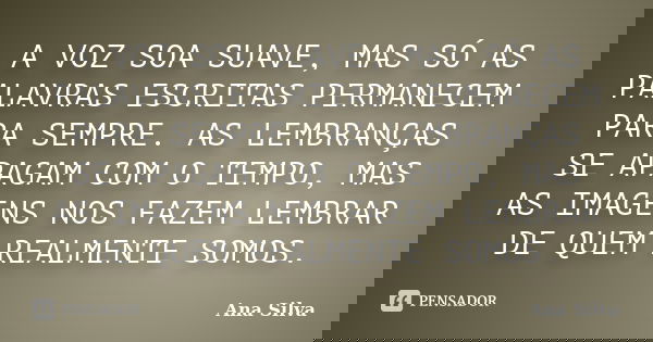 A VOZ SOA SUAVE, MAS SÓ AS PALAVRAS ESCRITAS PERMANECEM PARA SEMPRE. AS LEMBRANÇAS SE APAGAM COM O TEMPO, MAS AS IMAGENS NOS FAZEM LEMBRAR DE QUEM REALMENTE SOM... Frase de Ana Silva.