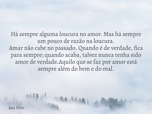 Há sempre alguma loucura no amor. Mas há sempre um pouco de razão na loucura. Amar não cabe no passado. Quando é de verdade, fica para sempre; quando acaba, ta... Frase de Ana Silva.