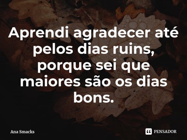 ⁠Aprendi agradecer até pelos dias ruins, porque sei que maiores são os dias bons.... Frase de Ana Smacks.