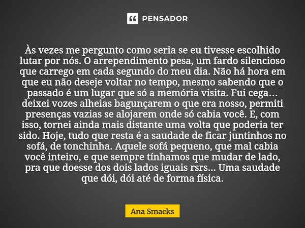⁠Às vezes me pergunto como seria se eu tivesse escolhido lutar por nós. O arrependimento pesa, um fardo silencioso que carrego em cada segundo do meu dia. Não h... Frase de Ana Smacks.