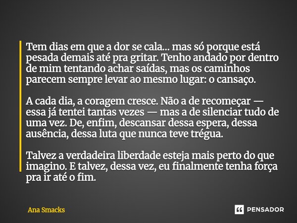 Tem dias em que a dor se cala… mas só porque está pesada demais até pra gritar. Tenho andado por dentro de mim tentando achar saídas, mas os caminhos parecem s... Frase de Ana Smacks.