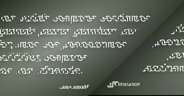 na vida sempre estamos jogando para ganhar ou perder,mas se pensarmos positivo,sempre sairemos na frente.... Frase de ana smidt.