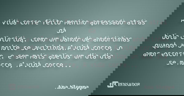 A vida corre feito menino apressado atrás da bola colorida, como um bando de andorinhas quando a noite se avizinha.A vida corre, o amor escorre, e sem mais apel... Frase de Ana Stoppa.