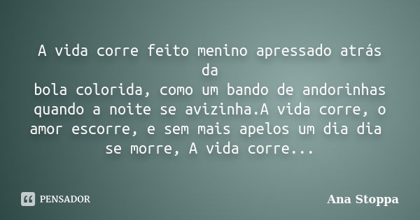 A vida corre feito menino apressado atrás da bola colorida, como um bando de andorinhas quando a noite se avizinha.A vida corre, o amor escorre, e sem mais apel... Frase de Ana Stoppa.