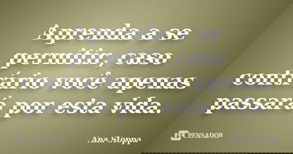 Aprenda a se permitir, caso contrário você apenas passará por esta vida.... Frase de Ana Stoppa.