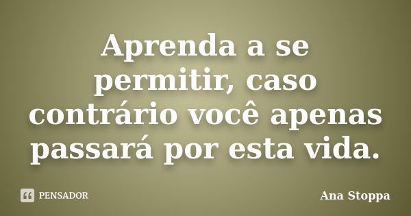 Aprenda a se permitir, caso contrário você apenas passará por esta vida.... Frase de Ana Stoppa.