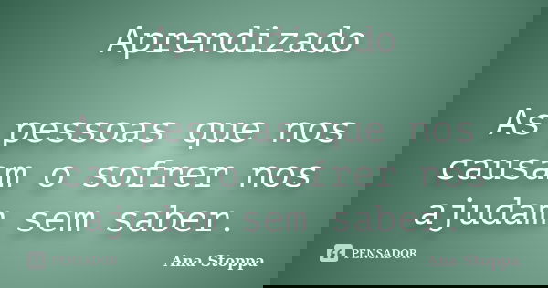 Aprendizado As pessoas que nos causam o sofrer nos ajudam sem saber.... Frase de Ana Stoppa.