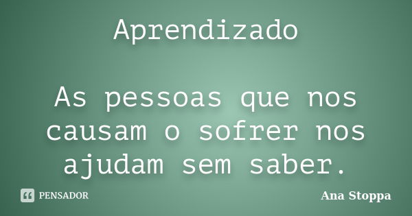 Aprendizado As pessoas que nos causam o sofrer nos ajudam sem saber.... Frase de Ana Stoppa.