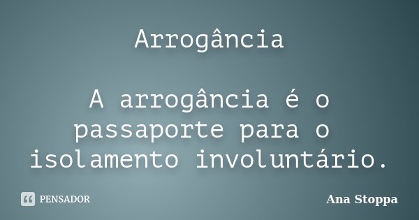 Arrogância A arrogância é o passaporte para o isolamento involuntário.... Frase de Ana Stoppa.