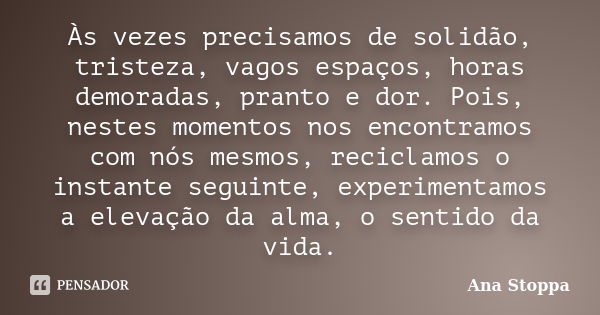 Às vezes precisamos de solidão, tristeza, vagos espaços, horas demoradas, pranto e dor. Pois, nestes momentos nos encontramos com nós mesmos, reciclamos o insta... Frase de Ana Stoppa.