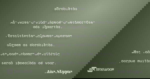 Borboletas Às vezes a vida impede a metamorfose das lagartas. Persistentes algumas superam. Surgem as borboletas. Mas, não se pode chamar de vitória, porque mui... Frase de Ana Stoppa.