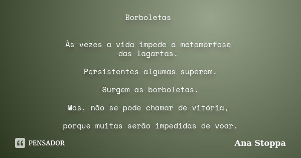 Borboletas Às vezes a vida impede a metamorfose das lagartas. Persistentes algumas superam. Surgem as borboletas. Mas, não se pode chamar de vitória, porque mui... Frase de Ana Stoppa.