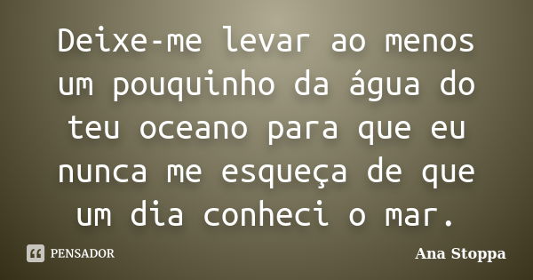 Deixe-me levar ao menos um pouquinho da água do teu oceano para que eu nunca me esqueça de que um dia conheci o mar.... Frase de Ana Stoppa.