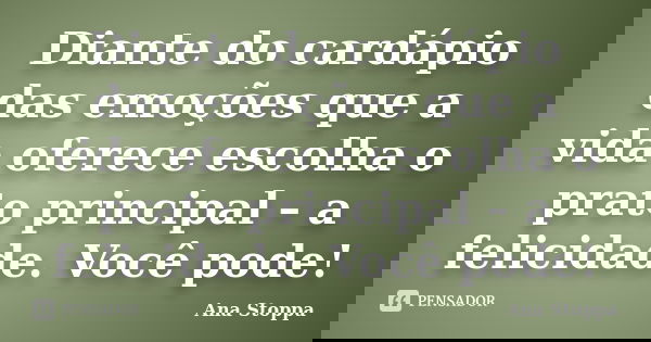 Diante do cardápio das emoções que a vida oferece escolha o prato principal – a felicidade. Você pode!... Frase de Ana Stoppa.