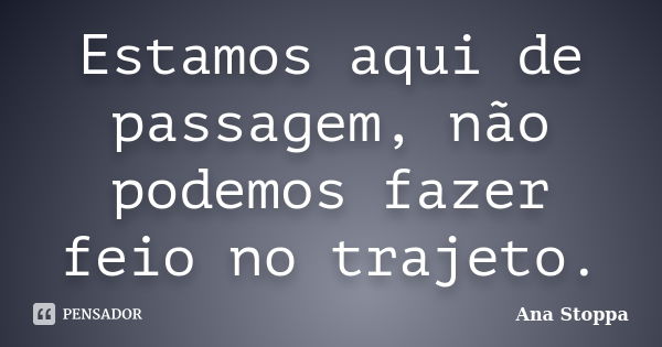 Estamos aqui de passagem, não podemos fazer feio no trajeto.... Frase de Ana Stoppa.