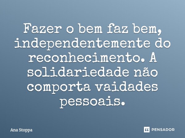 Fazer o bem faz bem, independentemente do reconhecimento. A solidariedade não comporta vaidades pessoais.... Frase de Ana Stoppa.