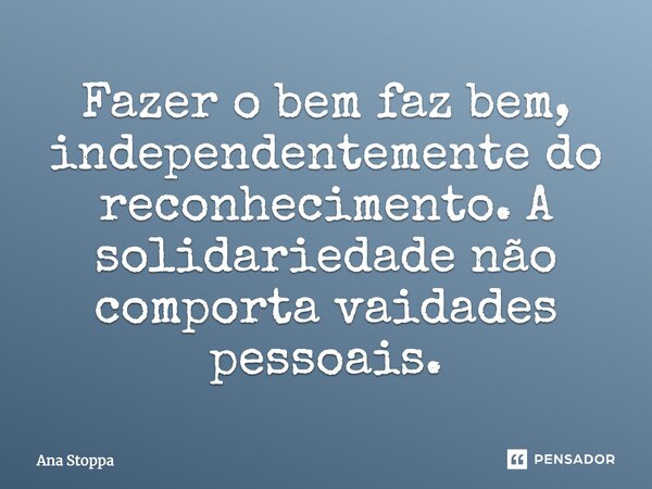 Fazer o bem faz bem, independentemente do reconhecimento. A solidariedade não comporta vaidades pessoais.... Frase de Ana Stoppa.