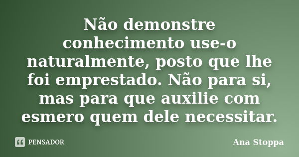 Não demonstre conhecimento use-o naturalmente, posto que lhe foi emprestado. Não para si, mas para que auxilie com esmero quem dele necessitar.... Frase de Ana Stoppa.