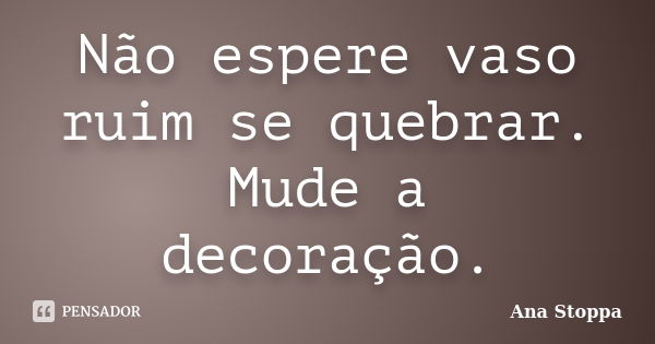 Não espere vaso ruim se quebrar. Mude a decoração.... Frase de Ana Stoppa.