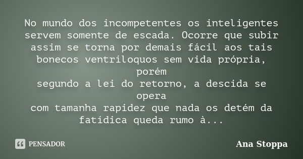 No mundo dos incompetentes os inteligentes servem somente de escada. Ocorre que subir assim se torna por demais fácil aos tais bonecos ventríloquos sem vida pró... Frase de Ana Stoppa.