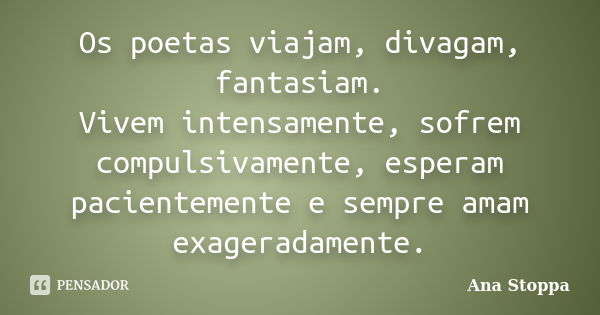 Os poetas viajam, divagam, fantasiam. Vivem intensamente, sofrem compulsivamente, esperam pacientemente e sempre amam exageradamente.... Frase de Ana Stoppa.