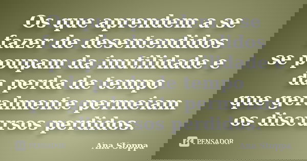 Os que aprendem a se fazer de desentendidos se poupam da inutilidade e da perda de tempo que geralmente permeiam os discursos perdidos.... Frase de Ana Stoppa.