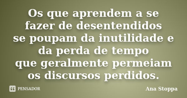 Os que aprendem a se fazer de desentendidos se poupam da inutilidade e da perda de tempo que geralmente permeiam os discursos perdidos.... Frase de Ana Stoppa.