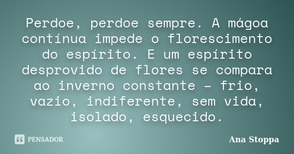 Perdoe, perdoe sempre. A mágoa contínua impede o florescimento do espírito. E um espírito desprovido de flores se compara ao inverno constante – frio, vazio, in... Frase de Ana Stoppa.