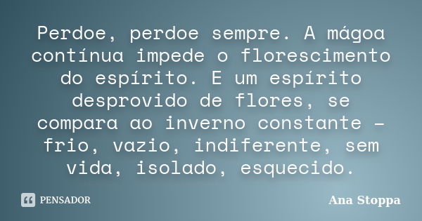 Perdoe, perdoe sempre. A mágoa contínua impede o florescimento do espírito. E um espírito desprovido de flores, se compara ao inverno constante – frio, vazio, i... Frase de Ana Stoppa.