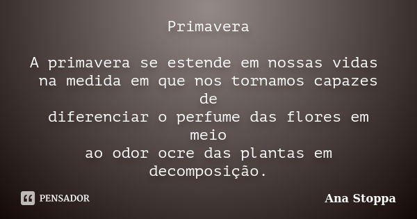 Primavera A primavera se estende em nossas vidas na medida em que nos tornamos capazes de diferenciar o perfume das flores em meio ao odor ocre das plantas em d... Frase de Ana Stoppa.