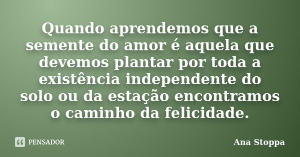 Quando aprendemos que a semente do amor é aquela que devemos plantar por toda a existência independente do solo ou da estação encontramos o caminho da felicidad... Frase de Ana Stoppa.