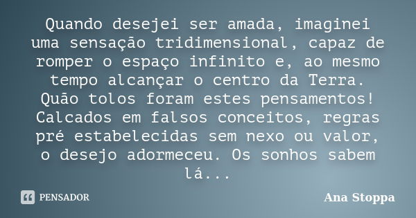 Quando desejei ser amada, imaginei uma sensação tridimensional, capaz de romper o espaço infinito e, ao mesmo tempo alcançar o centro da Terra. Quão tolos foram... Frase de Ana Stoppa.