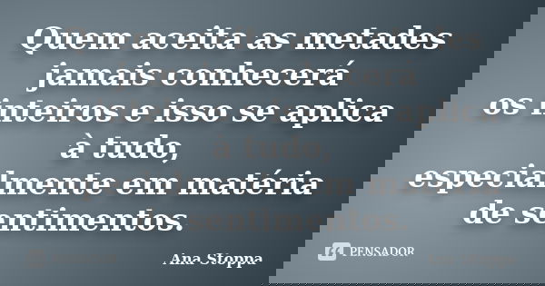 Quem aceita as metades jamais conhecerá os inteiros e isso se aplica à tudo, especialmente em matéria de sentimentos.... Frase de Ana Stoppa.