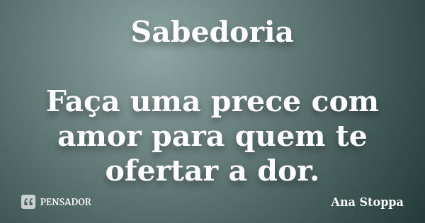 Sabedoria Faça uma prece com amor para quem te ofertar a dor.... Frase de Ana Stoppa.