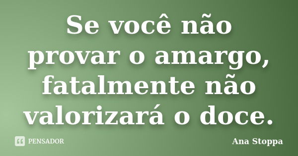 Se você não provar o amargo, fatalmente não valorizará o doce.... Frase de Ana Stoppa.