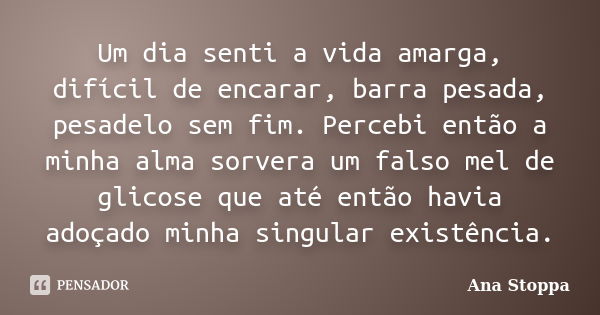 Um dia senti a vida amarga, difícil de encarar, barra pesada, pesadelo sem fim. Percebi então a minha alma sorvera um falso mel de glicose que até então havia a... Frase de Ana Stoppa.