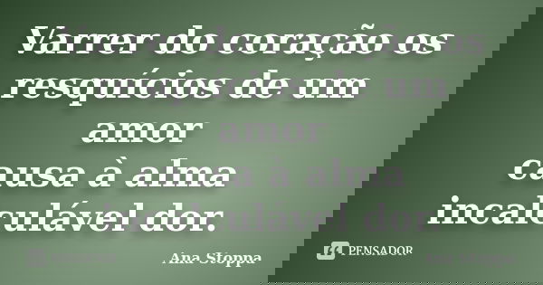 Varrer do coração os resquícios de um amor causa à alma incalculável dor.... Frase de Ana Stoppa.