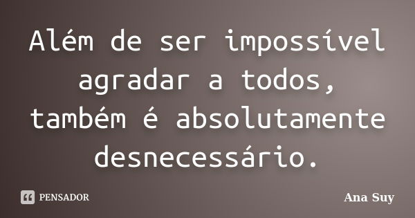 Além de ser impossível agradar a todos, também é absolutamente desnecessário.... Frase de Ana Suy.