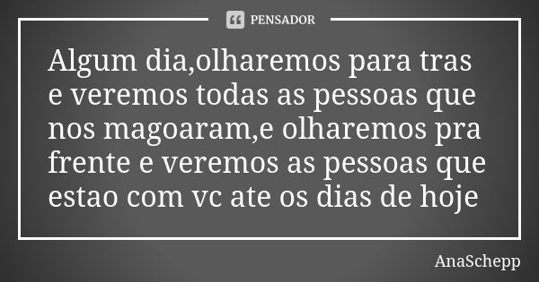 Algum dia,olharemos para tras e veremos todas as pessoas que nos magoaram,e olharemos pra frente e veremos as pessoas que estao com vc ate os dias de hoje... Frase de AnaSchepp.