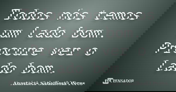 Todos nós temos um lado bom. Procure ver o lado bom.... Frase de Anastácia Sabalheski Peres.